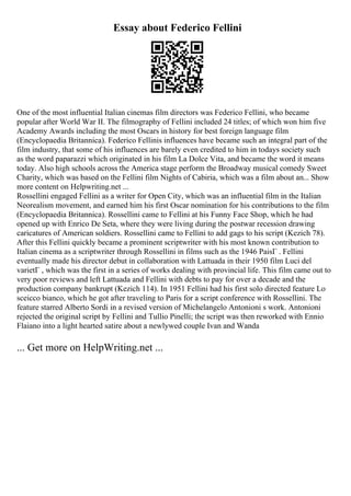 Essay about Federico Fellini
One of the most influential Italian cinemas film directors was Federico Fellini, who became
popular after World War II. The filmography of Fellini included 24 titles; of which won him five
Academy Awards including the most Oscars in history for best foreign language film
(Encyclopaedia Britannica). Federico Fellinis influences have became such an integral part of the
film industry, that some of his influences are barely even credited to him in todays society such
as the word paparazzi which originated in his film La Dolce Vita, and became the word it means
today. Also high schools across the America stage perform the Broadway musical comedy Sweet
Charity, which was based on the Fellini film Nights of Cabiria, which was a film about an... Show
more content on Helpwriting.net ...
Rossellini engaged Fellini as a writer for Open City, which was an influential film in the Italian
Neorealism movement, and earned him his first Oscar nomination for his contributions to the film
(Encyclopaedia Britannica). Rossellini came to Fellini at his Funny Face Shop, which he had
opened up with Enrico De Seta, where they were living during the postwar recession drawing
caricatures of American soldiers. Rossellini came to Fellini to add gags to his script (Kezich 78).
After this Fellini quickly became a prominent scriptwriter with his most known contribution to
Italian cinema as a scriptwriter through Rossellini in films such as the 1946 PaisГ . Fellini
eventually made his director debut in collaboration with Lattuada in their 1950 film Luci del
varietГ , which was the first in a series of works dealing with provincial life. This film came out to
very poor reviews and left Lattuada and Fellini with debts to pay for over a decade and the
production company bankrupt (Kezich 114). In 1951 Fellini had his first solo directed feature Lo
sceicco bianco, which he got after traveling to Paris for a script conference with Rossellini. The
feature starred Alberto Sordi in a revised version of Michelangelo Antonioni s work. Antonioni
rejected the original script by Fellini and Tullio Pinelli; the script was then reworked with Ennio
Flaiano into a light hearted satire about a newlywed couple Ivan and Wanda
... Get more on HelpWriting.net ...
 