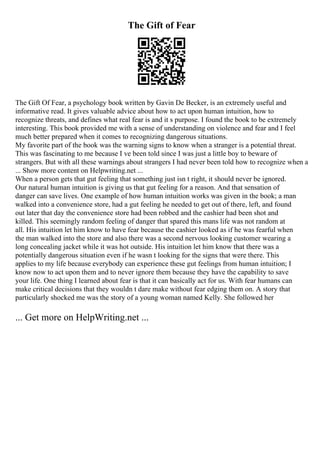 The Gift of Fear
The Gift Of Fear, a psychology book written by Gavin De Becker, is an extremely useful and
informative read. It gives valuable advice about how to act upon human intuition, how to
recognize threats, and defines what real fear is and it s purpose. I found the book to be extremely
interesting. This book provided me with a sense of understanding on violence and fear and I feel
much better prepared when it comes to recognizing dangerous situations.
My favorite part of the book was the warning signs to know when a stranger is a potential threat.
This was fascinating to me because I ve been told since I was just a little boy to beware of
strangers. But with all these warnings about strangers I had never been told how to recognize when a
... Show more content on Helpwriting.net ...
When a person gets that gut feeling that something just isn t right, it should never be ignored.
Our natural human intuition is giving us that gut feeling for a reason. And that sensation of
danger can save lives. One example of how human intuition works was given in the book; a man
walked into a convenience store, had a gut feeling he needed to get out of there, left, and found
out later that day the convenience store had been robbed and the cashier had been shot and
killed. This seemingly random feeling of danger that spared this mans life was not random at
all. His intuition let him know to have fear because the cashier looked as if he was fearful when
the man walked into the store and also there was a second nervous looking customer wearing a
long concealing jacket while it was hot outside. His intuition let him know that there was a
potentially dangerous situation even if he wasn t looking for the signs that were there. This
applies to my life because everybody can experience these gut feelings from human intuition; I
know now to act upon them and to never ignore them because they have the capability to save
your life. One thing I learned about fear is that it can basically act for us. With fear humans can
make critical decisions that they wouldn t dare make without fear edging them on. A story that
particularly shocked me was the story of a young woman named Kelly. She followed her
... Get more on HelpWriting.net ...
 