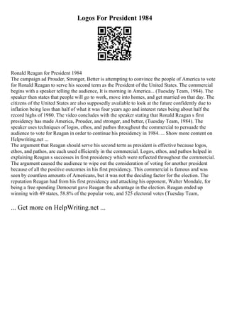 Logos For President 1984
Ronald Reagan for President 1984
The campaign ad Prouder, Stronger, Better is attempting to convince the people of America to vote
for Ronald Reagan to serve his second term as the President of the United States. The commercial
begins with a speaker telling the audience, It is morning in America... (Tuesday Team, 1984). The
speaker then states that people will go to work, move into homes, and get married on that day. The
citizens of the United States are also supposedly available to look at the future confidently due to
inflation being less than half of what it was four years ago and interest rates being about half the
record highs of 1980. The video concludes with the speaker stating that Ronald Reagan s first
presidency has made America, Prouder, and stronger, and better, (Tuesday Team, 1984). The
speaker uses techniques of logos, ethos, and pathos throughout the commercial to persuade the
audience to vote for Reagan in order to continue his presidency in 1984. ... Show more content on
Helpwriting.net ...
The argument that Reagan should serve his second term as president is effective because logos,
ethos, and pathos, are each used efficiently in the commercial. Logos, ethos, and pathos helped in
explaining Reagan s successes in first presidency which were reflected throughout the commercial.
The argument caused the audience to wipe out the consideration of voting for another president
because of all the positive outcomes in his first presidency. This commercial is famous and was
seen by countless amounts of Americans, but it was not the deciding factor for the election. The
reputation Reagan had from his first presidency and attacking his opponent, Walter Mondale, for
being a free spending Democrat gave Reagan the advantage in the election. Reagan ended up
winning with 49 states, 58.8% of the popular vote, and 525 electoral votes (Tuesday Team,
... Get more on HelpWriting.net ...
 