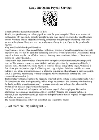 Essay On Online Payroll Services
What Can Online Payroll Services Do for You
Should you spend money on online payroll services for your enterprise? There are a number of
explanations why you might consider considering and rates payroll programs. For small business
owners who love and are adept at accounting, sometimes doing things in house may seem to be
such as a fine choice. However, here, we study some of why it s best if you let the pros handle
payroll:
Why You Need Online Payroll Services
Small business owners often expect that payroll simply consists of providing regular paychecks to
employees and feel that it s definitely something they could well keep in house. Occasionally, doing
payroll in house may be cost efficient, however in many more conditions, it isn t. ... Show more
content on Helpwriting.net ...
In the earlier days, the occurrence of the business enterprise owner was must to perform payroll
process. The business employers were likely to look at a given time by overlooking all the key
business tasks. Alternatively, online payroll is really as easy as a snap of the finger. With only a
few clicks, you can process payroll effectively and copy it right to their loan provider accounts.
Before, it was a time consuming process to changing information of employees in each pay period.
But, it is currently become easy to make changes to payroll information instantly and view
computations immediately.
Traditional payroll service entails the necessity of payroll clerks to type in the complete data. All of
the computations were made personally, which brings about errors. The company couldn t rectify
the faults until the inspections are ready. However, computerized software has taken out the
probability of mistakes in payroll control system.
Before, it was a hard task to keep track of and screen payroll of the employees. But, online
alternatives by companies have managed to get simply by logging into a secure website. In
addition, it can help employees to get access to their prior details that are required for applications
and other such requirements.
The manual process used to have an almost full day to complete payroll
... Get more on HelpWriting.net ...
 