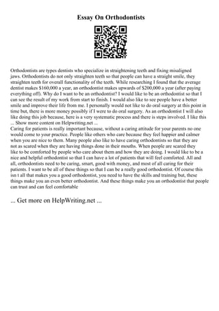 Essay On Orthodontists
Orthodontists are types dentists who specialize in straightening teeth and fixing misaligned
jaws. Orthodontists do not only straighten teeth so that people can have a straight smile, they
straighten teeth for overall functionality of the teeth. While researching I found that the average
dentist makes $160,000 a year, an orthodontist makes upwards of $200,000 a year (after paying
everything off). Why do I want to be an orthodontist? I would like to be an orthodontist so that I
can see the result of my work from start to finish. I would also like to see people have a better
smile and improve their life from me. I personally would not like to do oral surgery at this point in
time but, there is more money possibly if I were to do oral surgery. As an orthodontist I will also
like doing this job because, here is a very systematic process and there is steps involved. I like this
... Show more content on Helpwriting.net ...
Caring for patients is really important because, without a caring attitude for your parents no one
would come to your practice. People like others who care because they feel happier and calmer
when you are nice to them. Many people also like to have caring orthodontists so that they are
not as scared when they are having things done in their mouths. When people are scared they
like to be comforted by people who care about them and how they are doing. I would like to be a
nice and helpful orthodontist so that I can have a lot of patients that will feel comforted. All and
all, orthodontists need to be caring, smart, good with money, and most of all caring for their
patients. I want to be all of these things so that I can be a really good orthodontist. Of course this
isn t all that makes you a good orthodontist, you need to have the skills and training but, these
things make you an even better orthodontist. And these things make you an orthodontist that people
can trust and can feel comfortable
... Get more on HelpWriting.net ...
 