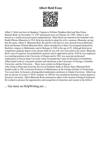 Albert Reid Essay
Albert T. Reid was born in Hampton, Virginia to William Thaddeus Reid and Mae Elaine
Beamon Reid, on November 13, 1927 and passed away on February 26, 1985. Albert is now
known as a world renowned master mathematician. Albert Reid was married to his beautiful wife,
Rodab Phiroze Bharucha in 1954. Reid also decide to adopt his wife s surname, Bharucha; giving
him the name, Albert T. Bharucha Reid. He and his wife had two sons, Kurush Feroze Bharucha
Reid and Rustam William Bharucha Reid. Albert attended Iowa State Universityand obtained his
Bachelor s degree in Mathematics and in Biology in 1949 at the age of 19. Although Reid never
completed a graduate degree in his chosen field, he was still very successful in his career. Bharucha
Reid s area of expertise was probabilistic analysis and its application and by 1956 he was employed
in a teaching position at the University of Oregon and in 1961 was associate professorof
mathematics at Wayne State University where he headed the Center for Research in Probability.
Albert found work as a research assistant and statistician at the University of Chicago, Columbia
University, and the University ... Show more content on Helpwriting.net ...
After rising to Dean and Associate Provost of Graduate Study at Wayne State, Bharucha Reid
headed south in 1981 to become Professor of Mathematics at the Georgia Institute of Technology.
Two years later, he became a distinguished mathematics professor at Atlanta University. Albert was
also an advisor to at least 13 Ph.D. students. In 1984 he was awarded an honorary science degree at
Syracuse University. Albert Bharucha Reid continued as editor of the Journal of Integral Equations.
He worked to advance the opportunities and recognition of minorities and women in the field of
... Get more on HelpWriting.net ...
 