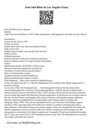 Zoot Suit Riots in Los Angeles Essay
Zoot Suit Riots in Los Angeles
Outline
Topic:The Zoot Suit Riots of 1943: What caused them, what happened, and what were the effects?
Introduction
Causes for the riots in 1943
History of racism
Stylish dress seen as un American during wartime.
Stage set for riots
Sleepy Lagoon murder case and the Zoot Suit riots
Effects of riots
Cultural repression
Political activism in Mexican American community
Series of reforms in the Los Angeles Police Department
Causes
Mexican Revolution, World War I, brown scare .
Mexican Americans depicted as security risk
Formation of racist policies and procedures
Bias in criminal justice system.
Academic theories of criminal behavior
Media sensationalized violence in barrio
What happened ... Show more content on Helpwriting.net ...
In fact, an expert from the L.A. Sheriff s Department who testified at the Sleepy Lagoon trial is
quoted as saying:
Let us view it from the biological basis. . . Total disregard for human life has always been
universal throughout the Americas in the human population. And this Mexican element feels a
desire to kill or at least to draw blood (Tobar, 1997). On top of the racism faced in the courtroom
was the media bias against the Mexican American population. In the process of covering events in
the city, the then Hearst owned papers did a series of articles on the pachuco gangs, depicting
Mexican American neighborhoods as being fraught with violence, places of raping and
pillaging (Tobar, 1997). This was the atmosphere of the city at the time of the Sleepy Lagoon
murder in 1942, when the body of Jose Diaz was found at a common swimming hole after a
party. Because of the public outrage over pachuco gangs, which was instigated by the media, the
sheriff s department went on a sweep of the city s barrios, rounding up and arresting over 600
young men in connection to the Sleepy Lagoon case. Eventually 24 men were indicted for murder,
and 12 were convicted (Tobar, 1997). During the trial in early 1943, the defendants were forced to
stay within a prisoners box and not
... Get more on HelpWriting.net ...
 