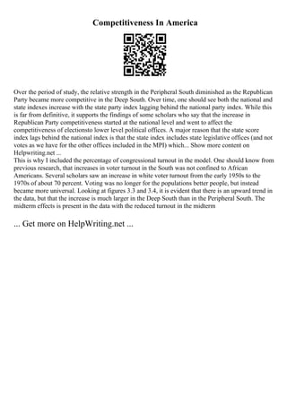 Competitiveness In America
Over the period of study, the relative strength in the Peripheral South diminished as the Republican
Party became more competitive in the Deep South. Over time, one should see both the national and
state indexes increase with the state party index lagging behind the national party index. While this
is far from definitive, it supports the findings of some scholars who say that the increase in
Republican Party competitiveness started at the national level and went to affect the
competitiveness of electionsto lower level political offices. A major reason that the state score
index lags behind the national index is that the state index includes state legislative offices (and not
votes as we have for the other offices included in the MPI) which... Show more content on
Helpwriting.net ...
This is why I included the percentage of congressional turnout in the model. One should know from
previous research, that increases in voter turnout in the South was not confined to African
Americans. Several scholars saw an increase in white voter turnout from the early 1950s to the
1970s of about 70 percent. Voting was no longer for the populations better people, but instead
became more universal. Looking at figures 3.3 and 3.4, it is evident that there is an upward trend in
the data, but that the increase is much larger in the Deep South than in the Peripheral South. The
midterm effects is present in the data with the reduced turnout in the midterm
... Get more on HelpWriting.net ...
 