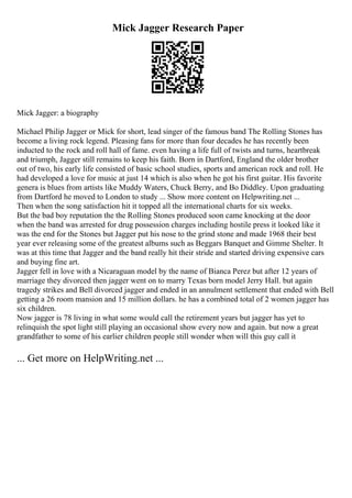 Mick Jagger Research Paper
Mick Jagger: a biography
Michael Philip Jagger or Mick for short, lead singer of the famous band The Rolling Stones has
become a living rock legend. Pleasing fans for more than four decades he has recently been
inducted to the rock and roll hall of fame. even having a life full of twists and turns, heartbreak
and triumph, Jagger still remains to keep his faith. Born in Dartford, England the older brother
out of two, his early life consisted of basic school studies, sports and american rock and roll. He
had developed a love for music at just 14 which is also when he got his first guitar. His favorite
genera is blues from artists like Muddy Waters, Chuck Berry, and Bo Diddley. Upon graduating
from Dartford he moved to London to study ... Show more content on Helpwriting.net ...
Then when the song satisfaction hit it topped all the international charts for six weeks.
But the bad boy reputation the the Rolling Stones produced soon came knocking at the door
when the band was arrested for drug possession charges including hostile press it looked like it
was the end for the Stones but Jagger put his nose to the grind stone and made 1968 their best
year ever releasing some of the greatest albums such as Beggars Banquet and Gimme Shelter. It
was at this time that Jagger and the band really hit their stride and started driving expensive cars
and buying fine art.
Jagger fell in love with a Nicaraguan model by the name of Bianca Perez but after 12 years of
marriage they divorced then jagger went on to marry Texas born model Jerry Hall. but again
tragedy strikes and Bell divorced jagger and ended in an annulment settlement that ended with Bell
getting a 26 room mansion and 15 million dollars. he has a combined total of 2 women jagger has
six children.
Now jagger is 78 living in what some would call the retirement years but jagger has yet to
relinquish the spot light still playing an occasional show every now and again. but now a great
grandfather to some of his earlier children people still wonder when will this guy call it
... Get more on HelpWriting.net ...
 