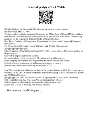Leadership Style of Jack Welch
If leadership is an art, then surely Welch has proved himself a master painter.
Business Week, May 28, 1998.
The two greatest corporate leaders of this century are Alfred Sloan of General Motors and jack
Welch of GE. And Welch would be the greater of the two because he set a new, contemporary
paradigm for the corporation that is the model of the 21st Century.
Noel Tichy, Professor of Management, University of Michigan, and a longtime GE observer.
Introduction
|On September 6, 2001, John Francis Welch Jr. (Jack Welch), Chairman and
|[pic][pic][pic][pic][pic][pic] |
|Chief Executive Officer of General Electric Co. (GE),1 retired after | ... Show more content on
Helpwriting.net ...
Reuben Gutoff promised that he would | |
|prevent him from getting entangled in GE red tape and would create a | |
|small company environment with big company resources for him. This theme| |
|of small company environment with big company resources came to | |
|dominate Jack Welch s own thinking as the leader of GE. | |
Jack Welch quickly rose to become the head of the plastics division in 1968. He became a group
executive for the US$1.5 billion components and materials group in 1973. This included plastics
and GE Medical Systems.
|[pic][pic][pic] |In 1981, Jack Welch became GE s youngest CEO ever (Refer Exhibits I |
| |II). His predecessor, Reg Jones said, We need entrepreneurs who are |
| |willing to take well considered business risks and at the same time |
| |know how to work in harmony with a larger business
... Get more on HelpWriting.net ...
 