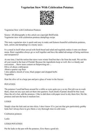 Vegetarian Stew With Celebration Potatoes
Vegetarian Stew with Celebration Potatoes
Source: All photographs in this article are copyright BritFlorida
Vegetarian stew with celebration potatoes dumplings recipe
This tasty vegetarian stew is quick and easy to make and features beautiful celebration potatoes,
leek, carrots and dumplings in a meaty sauce.
It s a meal in itself when served with fresh bread and salad and regularly makes it onto our dinner
menu. Root vegetables always go so well together and have the added advantage of being nutritious
and inexpensive!
At one time, I had the notion that stews were winter food but that s far from the truth. We eat this
all year round in the heat of Florida! Because the ingredients keep so well, this is a handy and
convenient ... Show more content on Helpwriting.net ...
Olive oil about a tablespoon
About a quarter cup flour
I also added a sloosh of wine, black pepper and chopped herbs
Vegetables
Heat the olive oil in a large pan and put a glass of water in the freezer.
POTATOES
The potatoes I used had been around for a while so were quite eye y so my first job was to wash
them, clean out any eyes and cut them into quarters. Each chunk of potato should be bite sized.
Once the oil is hot, add the potatoes. I like to dab them with paper towel to dry them first. Stir the
potatoes and turn the heat to medium low.
LEEKS
Simply clean the leek and cut into slices. I don t know if it s just me that gets particularly grubby
leeks but I always have to give them a very thorough rinse in cold water.
Celebration potatoes
Leeks
LEEKS POTATOES
Put the leeks to the pan with the potatoes. Give them a good stir.
 