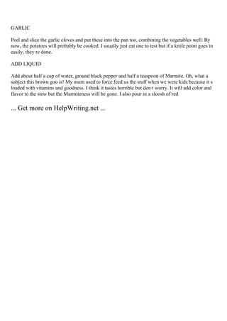 GARLIC
Peel and slice the garlic cloves and put these into the pan too, combining the vegetables well. By
now, the potatoes will probably be cooked. I usually just eat one to test but if a knife point goes in
easily, they re done.
ADD LIQUID
Add about half a cup of water, ground black pepper and half a teaspoon of Marmite. Oh, what a
subject this brown goo is! My mum used to force feed us the stuff when we were kids because it s
loaded with vitamins and goodness. I think it tastes horrible but don t worry. It will add color and
flavor to the stew but the Marmiteness will be gone. I also pour in a sloosh of red
... Get more on HelpWriting.net ...
 