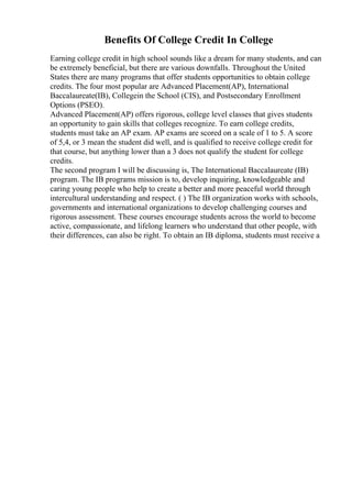 Benefits Of College Credit In College
Earning college credit in high school sounds like a dream for many students, and can
be extremely beneficial, but there are various downfalls. Throughout the United
States there are many programs that offer students opportunities to obtain college
credits. The four most popular are Advanced Placement(AP), International
Baccalaureate(IB), Collegein the School (CIS), and Postsecondary Enrollment
Options (PSEO).
Advanced Placement(AP) offers rigorous, college level classes that gives students
an opportunity to gain skills that colleges recognize. To earn college credits,
students must take an AP exam. AP exams are scored on a scale of 1 to 5. A score
of 5,4, or 3 mean the student did well, and is qualified to receive college credit for
that course, but anything lower than a 3 does not qualify the student for college
credits.
The second program I will be discussing is, The International Baccalaureate (IB)
program. The IB programs mission is to, develop inquiring, knowledgeable and
caring young people who help to create a better and more peaceful world through
intercultural understanding and respect. ( ) The IB organization works with schools,
governments and international organizations to develop challenging courses and
rigorous assessment. These courses encourage students across the world to become
active, compassionate, and lifelong learners who understand that other people, with
their differences, can also be right. To obtain an IB diploma, students must receive a
 