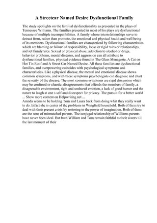 A Streetcar Named Desire Dysfunctional Family
The study spotlights on the familial dysfunctionality as presented in the plays of
Tennessee Williams. The families presented in most of his plays are dysfunctional
because of multiple incompatibilities. A family whose interrelationships serve to
detract from, rather than promote, the emotional and physical health and well being
of its members. Dysfunctional families are characterized by following characteristics
which are blaming or failure of responsibility, loose or rigid rules or relationships,
and set familyrules. Sexual or physical abuse, addiction to alcohol or drugs,
behavior problems, mental diseases, and aggression can all attribute to
dysfunctional families, physical evidence found in The Glass Menagerie, A Cat on
Hot Tin Roof and A Street Car Named Desire. All these families are dysfunctional
families, and overpowering coincides with psychological symptoms and
characteristics. Like a physical disease, the mental and emotional disease shows
common symptoms, and with these symptoms psychologists can diagnose and chart
the severity of the disease. The most common symptoms are rigid discussion which
may be confused or chaotic, disagreements that offends the members of family, a
disagreeable environment, tight and unshared emotion, a lack of good humor and the
nature to laugh at one s self and disrespect for privacy. The pursuit for a better world
... Show more content on Helpwriting.net ...
Amnda seems to be holding Tom and Laura back from doing what they really want
to do. Infact she is center of the problems in Wingfield household. Both of them try to
deal with their present crisis by restoring to the power of imagination. Both of them
are the sons of mismatched parents. The conjugal relationship of Williams parents
have never been ideal. But both William and Tom remain faithful to their sisters till
the last moment of their
 