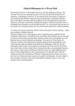Ethical Dilemmas In A Worn Path
The primary moral in A Worn path is the love, and life of Phoenix Jackson. The
trail she travels across interrupts her life. The love and affection she has for her
grandson , is portrayed as her love. If we read the story closer then it ll lead us to
the conclusion that Phoenix relatively does no longer have a Grandson. Phoenix
goes to the doctor and states that her grandson has an flue and been having it for a
long time. This may occasionally rationale the reader to feel that she used to have a
Grandson but he became so in poor health he died. Yet , at the same time one can see
her intellect by seeing the money fall out of the hunters jacket from a distant distance.
In A Rose For Emily the primary ethical is that some people will do anything... Show
more content on Helpwriting.net ...
Phoenix Jackson is on a trail jogging to town to purchase some medicine for her
Grandson, while Emily is locked up in her own house with a lifeless man. If one does
not focus on the location and puts their attention to their state of mind then you will
find that they are in the identical surroundings. The tone in A Worn Pathis for
Phoenix to achieve the undertaking of getting medicine for her grandchild, at the
same time the reader can appear at the path as the challenges of her life. On the
other hand , Miss Emily is just afraid to be left alone and be by herself. They both
know that if they set their mind to their intention then they can accomplish whatever
they desire to. Miss Emily and Phoenix both have their own individual objectives,
but in A Worn Path Phoenix s life is portrayed a lot via the path itself. The trail
within the story tells the lifetime of Phoenix. While passing over Emily, one sees a
girl who sits at home and does not go out in public too frequently, she just wishes to
have company. Phoenix on the other hand had her attitude to move to town and
socialize even as purchasing the
 