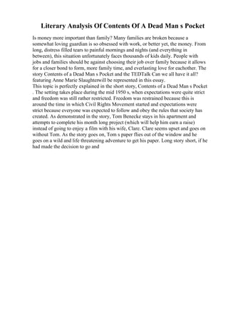Literary Analysis Of Contents Of A Dead Man s Pocket
Is money more important than family? Many families are broken because a
somewhat loving guardian is so obsessed with work, or better yet, the money. From
long, distress filled tears to painful mornings and nights (and everything in
between), this situation unfortunately faces thousands of kids daily. People with
jobs and families should be against choosing their job over family because it allows
for a closer bond to form, more family time, and everlasting love for eachother. The
story Contents of a Dead Man s Pocket and the TEDTalk Can we all have it all?
featuring Anne Marie Slaughterwill be represented in this essay.
This topic is perfectly explained in the short story, Contents of a Dead Man s Pocket
. The setting takes place during the mid 1950 s, when expectations were quite strict
and freedom was still rather restricted. Freedom was restrained because this is
around the time in which Civil Rights Movement started and expectations were
strict because everyone was expected to follow and obey the rules that society has
created. As demonstrated in the story, Tom Benecke stays in his apartment and
attempts to complete his month long project (which will help him earn a raise)
instead of going to enjoy a film with his wife, Clare. Clare seems upset and goes on
without Tom. As the story goes on, Tom s paper flies out of the window and he
goes on a wild and life threatening adventure to get his paper. Long story short, if he
had made the decision to go and
 