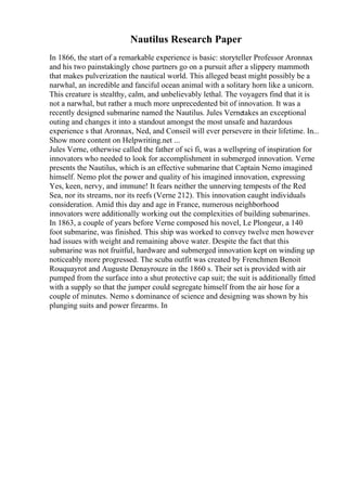 Nautilus Research Paper
In 1866, the start of a remarkable experience is basic: storyteller Professor Aronnax
and his two painstakingly chose partners go on a pursuit after a slippery mammoth
that makes pulverization the nautical world. This alleged beast might possibly be a
narwhal, an incredible and fanciful ocean animal with a solitary horn like a unicorn.
This creature is stealthy, calm, and unbelievably lethal. The voyagers find that it is
not a narwhal, but rather a much more unprecedented bit of innovation. It was a
recently designed submarine named the Nautilus. Jules Vernetakes an exceptional
outing and changes it into a standout amongst the most unsafe and hazardous
experience s that Aronnax, Ned, and Conseil will ever persevere in their lifetime. In...
Show more content on Helpwriting.net ...
Jules Verne, otherwise called the father of sci fi, was a wellspring of inspiration for
innovators who needed to look for accomplishment in submerged innovation. Verne
presents the Nautilus, which is an effective submarine that Captain Nemo imagined
himself. Nemo plot the power and quality of his imagined innovation, expressing
Yes, keen, nervy, and immune! It fears neither the unnerving tempests of the Red
Sea, nor its streams, nor its reefs (Verne 212). This innovation caught individuals
consideration. Amid this day and age in France, numerous neighborhood
innovators were additionally working out the complexities of building submarines.
In 1863, a couple of years before Verne composed his novel, Le Plongeur, a 140
foot submarine, was finished. This ship was worked to convey twelve men however
had issues with weight and remaining above water. Despite the fact that this
submarine was not fruitful, hardware and submerged innovation kept on winding up
noticeably more progressed. The scuba outfit was created by Frenchmen Benoit
Rouquayrot and Auguste Denayrouze in the 1860 s. Their set is provided with air
pumped from the surface into a shut protective cap suit; the suit is additionally fitted
with a supply so that the jumper could segregate himself from the air hose for a
couple of minutes. Nemo s dominance of science and designing was shown by his
plunging suits and power firearms. In
 