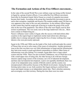 The Formation and Actions of the Free Officers movement...
In the wake of the second World War a new military coup was being swiftly formed
in Egypt by a group of junior officers. It was called the Free Officers movement.
Soon after its formation Gamal Abd al Nasser as a result of a populist movement
became their leader. According to the group they launched this movement to put an
end to that corruption, ineptitude and treason (The modern middle eastp.238) that was
very apparent in the wake of the war and colonialism. As the military offices began
to take control they had the tough task of having to weaken the grasp of the social
elite on the rest of the population. The effects of the elite were largely seen by their
actions in parliament. This was easily seen as the large landowners who are... Show
more content on Helpwriting.net ...
Nasser s influence wasn t solely in Egypt, after the success with land reform other
countries in the region begin to implement similar land reform laws allowing a
middle class to emerge and greatly improving the lives of many working class wage
laborers who were previously repressed.
Egypt in the 1950s and 1960s was the leader of the Arab world and under the control
of Nasser they set out to solve many of the issues of colonialism. Another prominent
issue at the time was there was very little infrastructure in Egypt and the infrastructure
they had exists mostly to push agricultural commodities to market. Other forms of
infrastructure were also lacking. For example, Egypt didn t have a large school
system until the 1950s. There was also economic imbalances, one of which has to do
with a small upper class of ruling elite, the other having to do with how foreign
interests capture large sectors of the economy; not a lot of industrial development,
and then state led industrial development. Land is not equitably distributed; there was
a lack of an independent army outside of British control; and the country was
misrepresented within politics because of the British involvement. Among the newly
forming nation states we see Arab countries like Egypt starting to confront these
issues and impart emerge as an independent nation state. That is absolute autonomy
and sovereignty over their territory. During this time there were two main
 