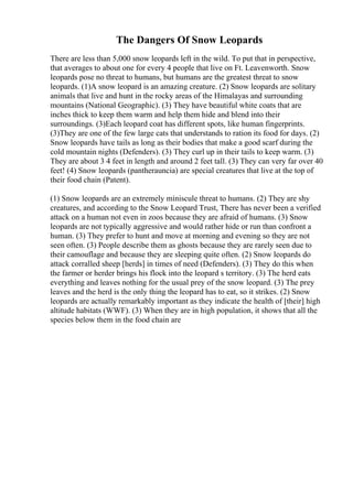 The Dangers Of Snow Leopards
There are less than 5,000 snow leopards left in the wild. To put that in perspective,
that averages to about one for every 4 people that live on Ft. Leavenworth. Snow
leopards pose no threat to humans, but humans are the greatest threat to snow
leopards. (1)A snow leopard is an amazing creature. (2) Snow leopards are solitary
animals that live and hunt in the rocky areas of the Himalayas and surrounding
mountains (National Geographic). (3) They have beautiful white coats that are
inches thick to keep them warm and help them hide and blend into their
surroundings. (3)Each leopard coat has different spots, like human fingerprints.
(3)They are one of the few large cats that understands to ration its food for days. (2)
Snow leopards have tails as long as their bodies that make a good scarf during the
cold mountain nights (Defenders). (3) They curl up in their tails to keep warm. (3)
They are about 3 4 feet in length and around 2 feet tall. (3) They can very far over 40
feet! (4) Snow leopards (pantherauncia) are special creatures that live at the top of
their food chain (Patent).
(1) Snow leopards are an extremely miniscule threat to humans. (2) They are shy
creatures, and according to the Snow Leopard Trust, There has never been a verified
attack on a human not even in zoos because they are afraid of humans. (3) Snow
leopards are not typically aggressive and would rather hide or run than confront a
human. (3) They prefer to hunt and move at morning and evening so they are not
seen often. (3) People describe them as ghosts because they are rarely seen due to
their camouflage and because they are sleeping quite often. (2) Snow leopards do
attack corralled sheep [herds] in times of need (Defenders). (3) They do this when
the farmer or herder brings his flock into the leopard s territory. (3) The herd eats
everything and leaves nothing for the usual prey of the snow leopard. (3) The prey
leaves and the herd is the only thing the leopard has to eat, so it strikes. (2) Snow
leopards are actually remarkably important as they indicate the health of [their] high
altitude habitats (WWF). (3) When they are in high population, it shows that all the
species below them in the food chain are
 