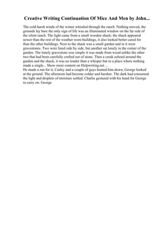Creative Writing Continuation Of Mice And Men by John...
The cold harsh winds of the winter whistled through the ranch. Nothing moved, the
grounds lay bare the only sign of life was an illuminated window on the far side of
the silent ranch. The light came from a small wooden shack; the shack appeared
newer than the rest of the weather worn buildings, it also looked better cared for
than the other buildings. Next to the shack was a small garden and in it were
gravestones. Two were lined side by side, but another sat lonely in the corner of the
garden. The lonely gravestone was simple it was made from wood unlike the other
two that had been carefully crafted out of stone. Then a creak echoed around the
garden and the shack, it was no louder than a whisper but in a place where nothing
made a single... Show more content on Helpwriting.net ...
He made a run for it, Curley and a couple of guys hunted him down, George looked
at the ground. The afternoon had become colder and harsher. The dark had consumed
the light and droplets of moisture settled. Charlie gestured with his hand for George
to carry on. George
 