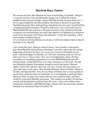 Macbeth Diary Entries
We are here at Forres after Macbeth has been crowned King of Scotland. Though it
is a joyous occasion, I am considering the strange way in which the witches
prophecies had came true though i suspect Macbeth has play dst most foully for t . I
am yet again tempted by the other prophesy that relates to myself of Lesser than
Macbeth,and greater.Thou shalt get kings, though thou be none and I myself find this
a tempting prospectof treachery. Wicked is what man is, but i will remain loyal to
Macbeth.Macbeth had invited me with great ceremony to the celebratory feast that
evening he was crowned king.I am weary and suspective of Macbeth as he questions
much of my movement with Fleance that afternoon. I really feel something... Show
more content on Helpwriting.net ...
If I ever find out who has killed my loved ones, I will be the death of them or they be
the death of me. Macduff
I am writing this entry, sitting at a desk in Scone. I have recently witnessed my
dear friend Macbeth crowned King of Scotland. I am still in shock after the strange
happenings of the past few days, so I am not yet overcome with neither joy nor
grief. I should be happy for Macbeth, yet I feel that something inside me will not
allow me to be so. These events, I fear, have not happened by chance, but that
something evil, something supernatural is at work.вЂЁвЂЁMacbeth and I felt
immense pride, on that fateful day as we rode, victorious, over the moor. We had
just defeated the ghastly Norwegians, though by uncivilized means. Macbeth
rightly said So foul; and fair a day I have not seen . Not far into our journey, we
came upon three weird sisters. They all hailed Macbeth Thane of Glamis, Thane of
Cawdor, and king hereafter. True, he was Thane of Glamis, but we were puzzled, to
say the least, about the other two statements. As I was intrigued, I questioned them
about my future. In reply, they told me that my sons would me kings, and that I
would be Lesser than Macbeth, and greater . This confuses me greatly, for had they
not just said that Macbeth would be king? Of course, I chose not to believe these
instruments of darkness .вЂЁвЂЁAmazingly, minutes after the sisters had vanished,
Macbeth was announced Thane of Cawdor. We
 