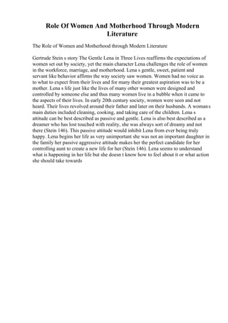 Role Of Women And Motherhood Through Modern
Literature
The Role of Women and Motherhood through Modern Literature
Gertrude Stein s story The Gentle Lena in Three Lives reaffirms the expectations of
women set out by society, yet the main character Lena challenges the role of women
in the workforce, marriage, and motherhood. Lena s gentle, sweet, patient and
servant like behavior affirms the way society saw women. Women had no voice as
to what to expect from their lives and for many their greatest aspiration was to be a
mother. Lena s life just like the lives of many other women were designed and
controlled by someone else and thus many women live in a bubble when it came to
the aspects of their lives. In early 20th century society, women were seen and not
heard. Their lives revolved around their father and later on their husbands. A womans
main duties included cleaning, cooking, and taking care of the children. Lena s
attitude can be best described as passive and gentle. Lena is also best described as a
dreamer who has lost touched with reality, she was always sort of dreamy and not
there (Stein 146). This passive attitude would inhibit Lena from ever being truly
happy. Lena begins her life as very unimportant she was not an important daughter in
the family her passive aggressive attitude makes her the perfect candidate for her
controlling aunt to create a new life for her (Stein 146). Lena seems to understand
what is happening in her life but she doesn t know how to feel about it or what action
she should take towards
 