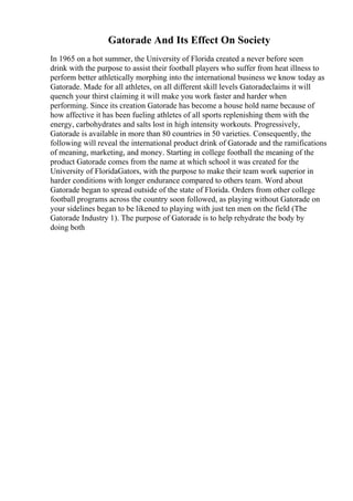 Gatorade And Its Effect On Society
In 1965 on a hot summer, the University of Florida created a never before seen
drink with the purpose to assist their football players who suffer from heat illness to
perform better athletically morphing into the international business we know today as
Gatorade. Made for all athletes, on all different skill levels Gatoradeclaims it will
quench your thirst claiming it will make you work faster and harder when
performing. Since its creation Gatorade has become a house hold name because of
how affective it has been fueling athletes of all sports replenishing them with the
energy, carbohydrates and salts lost in high intensity workouts. Progressively,
Gatorade is available in more than 80 countries in 50 varieties. Consequently, the
following will reveal the international product drink of Gatorade and the ramifications
of meaning, marketing, and money. Starting in college football the meaning of the
product Gatorade comes from the name at which school it was created for the
University of FloridaGators, with the purpose to make their team work superior in
harder conditions with longer endurance compared to others team. Word about
Gatorade began to spread outside of the state of Florida. Orders from other college
football programs across the country soon followed, as playing without Gatorade on
your sidelines began to be likened to playing with just ten men on the field (The
Gatorade Industry 1). The purpose of Gatorade is to help rehydrate the body by
doing both
 