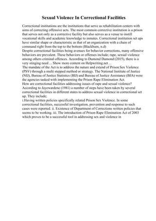 Sexual Violence In Correctional Facilities
Correctional institutions are the institutions that serve as rehabilitation centers with
aims of correcting offensive acts. The most common corrective institution is a prison
that serves not only as a corrective facility but also serves as a venue to instill
vocational skills and academic knowledge to inmates. Correctional institution set ups
have similar shape or characteristic as that of an organization with a chain of
command right from the top to the bottom (Blackburn, n.d)
Despite correctional facilities being avenues for behavior corrections, many offensive
behaviors are prevalent. These behaviors or offenses include; rape, sexual violence
among others criminal offences. According to Dumond Dumond (2015), there is a
very stinging need ... Show more content on Helpwriting.net ...
The mandate of the Act is to address the nature and extend of Prison Sex Violence
(PSV) through a multi stepped method or strategy. The National Institute of Justice
(NIJ), Bureau of Justice Statistics (BIJ) and Bureau of Justice Assistance (BJA) were
the agencies tasked with implementing the Prison Rape Elimination Act.
How are correctional facilities addressing issues of rape and sexual violence?
According to Jayewardene (1981) a number of steps have been taken by several
correctional facilities in different states to address sexual violence in correctional set
up. They include;
i.Having written policies specifically related Prison Sex Violence. In some
correctional facilities, successful investigation, prevention and response to such
cases were reported. ii. Existence of Department of Corrections written policies that
seems to be working. iii. The introduction of Prison Rape Elimination Act of 2003
which proves to be a successful tool in addressing sex and violence in
 