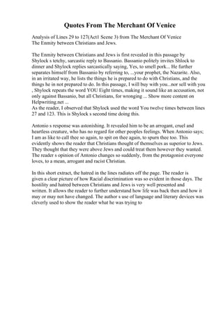Quotes From The Merchant Of Venice
Analysis of Lines 29 to 127(Act1 Scene 3) from The Merchant Of Venice
The Enmity between Christians and Jews.
The Enmity between Christians and Jews is first revealed in this passage by
Shylock s tetchy, sarcastic reply to Bassanio. Bassanio politely invites Shlock to
dinner and Shylock replies sarcastically saying, Yes, to smell pork... He further
separates himself from Bassanio by referring to, ...your prophet, the Nazarite. Also,
in an irritated way, he lists the things he is prepared to do with Christians, and the
things he in not prepared to do. In this passage, I will buy with you...nor sell with you
, Shylock repeats the word YOU Eight times, making it sound like an accusation, not
only against Bassanio, but all Christians, for wronging ... Show more content on
Helpwriting.net ...
As the reader, I observed that Shylock used the word You twelve times between lines
27 and 123. This is Shylock s second time doing this.
Antonio s response was astonishing. It revealed him to be an arrogant, cruel and
heartless creature, who has no regard for other peoples feelings. When Antonio says;
I am as like to call thee so again, to spit on thee again, to spurn thee too. This
evidently shows the reader that Christians thought of themselves as superior to Jews.
They thought that they were above Jews and could treat them however they wanted.
The reader s opinion of Antonio changes so suddenly, from the protagonist everyone
loves, to a mean, arrogant and racist Christian.
In this short extract, the hatred in the lines radiates off the page. The reader is
given a clear picture of how Racial discrimination was so evident in those days. The
hostility and hatred between Christians and Jews is very well presented and
written. It allows the reader to further understand how life was back then and how it
may or may not have changed. The author s use of language and literary devices was
cleverly used to show the reader what he was trying to
 