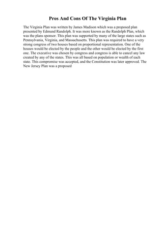 Pros And Cons Of The Virginia Plan
The Virginia Plan was written by James Madison which was a proposed plan
presented by Edmund Randolph. It was more known as the Randolph Plan, which
was the plans sponsor. This plan was supported by many of the large states such as
Pennsylvania, Virginia, and Massachusetts. This plan was required to have a very
strong congress of two houses based on proportional representation. One of the
houses would be elected by the people and the other would be elected by the first
one. The executive was chosen by congress and congress is able to cancel any law
created by any of the states. This was all based on population or wealth of each
state. This compromise was accepted, and the Constitution was later approved. The
New Jersey Plan was a proposed
 