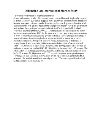 Indonesia s An International Market Essay
1Indonesia contribution to international market
Goods and services produced in a country and being sold outside is globally known
as export (Mankiw, 2004:240). Suppose that a country do an International Trade and
become an exporter of some goods, domestic producers will get more benefits, while
local consumers will get loss because the local price is higher. However, government
policy about the opening of international trade itself will be profitable for both
concerned countries (Mankiw, 2006:221).For Indonesia, the activities of the export
has been encouraged since 1983. In the same year, export was getting more attention
in order to spur Indonesia economy growth. Indonesia slowly changes its strategy of
industrialization, from the emphasis on import substitution industries to export
promotion industries. Along with this new policy, the economy of Indonesia is
getting better. It was proven in 2008 that the cumulative value of export reached
USD 118,430million, in other words it increased by 26.92 percent, while for non oil
and natural gas sector reached USD 92,260million or increased by 21.63 percent. The
other sector, for instance agricultural, industry, and mining had also increased, each
by 34.65 percent, 21.04 percent, and 21.57 percent compared to the previous year.
For the goods that Indonesia exports, there are 10 types of which contributes 58.8
percent to the total of non oil and natural gas export. They are vegetable animal oil
and fat, mineral fuels, machine or
 