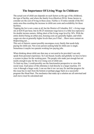 The Importance Of Living Wage In Childcare
The actual cost of child care depends on such factors as the age of the child(ren),
the type of facility, and where the family lives (Desilver,2014). Some factors to
consider are the cost of living in these areas. Fairfax is 16 miles outside of the D.C
metro area thus resulting the increase in child care costs and availability for these
facilities.
Topping the list is not a state at all, but the District of Columbia. D.C. s living wage
sits at $24.92 per hour, but its $8.25 minimum wage leaves it a little less repressive
for double income earners, falling short of the living wage level by 34%. With the
entire district being an urban area, housing costs are generally higher, and while
wages are also at generally higher levels than you ll find ... Show more content on
Helpwriting.net ...
This sort of rhetoric cannot possibly encompass every family that needs help
paying for child care. Not every person seeking help for child care is single.
Sometimes it maybe two parents working low paying jobs.
When thinking about child care that may or not need to be provided I can only
speak from personal experience. So I am biased, locally and globally we have to have
a system in place for the working poor. The people who make just enough but not
nearly enough to pay for the ever rising cost of child care.
To limit my bias, I could possibly use the functionalist perspective to view this
social issue. Each piece of this dilemma is tied directly to a larger machine. If I
view it through a larger scale, I can see that it isn t an easy fix and that progress for
this issue has to start from the bottom or perhaps piggy back on a successful
program like Head Start. The mechanics that make up a solution are all entwined and
each move must be calculated and
 