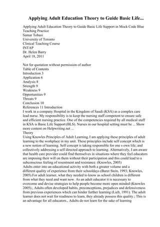 Applying Adult Education Theory to Guide Basic Life...
Applying Adult Education Theory to Guide Basic Life Support in Mock Code Blue
Teaching Practice
Samar Tobasi
University of Toronto
Clinical Teaching Course
INTAP
Dr. Helen Barry
April 18, 2011
Not for quotation without permission of author
Table of Contents
Introduction 3
Application 6
Analysis 8
Strength 9
Weakness 9
Opportunities 9
Threats 9
Conclusion 10
References 11 Introduction
I work in a company Hospital in the Kingdom of Saudi (KSA) as a complex care
lead nurse. My responsibility is to keep the nursing staff competent to ensure safe
and efficient nursing practice. One of the competencies required by all medical staff
in KSA is Basic Life Support (BLS). Nurses in our hospital setting must be ... Show
more content on Helpwriting.net ...
Theory
Using Knowles Principles of Adult Learning, I am applying these principles of adult
learning to the workplace in my unit. These principles include self concept which is
a new notion of learning. Self concept is taking responsible for one s own life; and
collectively addressing a self directed approach to learning. Alternatively, I am aware
that health care provider could find themselves in situations where they feel educators
are imposing their will on them without their participation and this could lead to a
subconscious feeling of resentment and resistance. (Knowles, 2005)
Adults enter into an educational activity with both a greater volume and a
different quality of experience from their schooldays (Barer Stein, 1993; Knowles,
2005).For adult learner, what they needed to know as school children is different
from what they need and want now. As an adult educator it is necessary to
overcome and devise strategies to help people become more open minded (Knowles
2005).; Adults often developed habits, preconceptions, prejudices and defensiveness
from previous experiences which can hinder further learning (Lieb, 1991). The adult
learner does not wait for readiness to learn, they already possess this quality.; This is
an advantage for all educators., Adults do not learn for the sake of learning
 