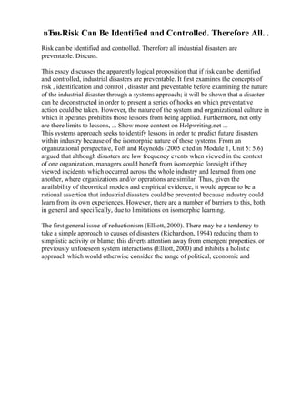 вЂњRisk Can Be Identified and Controlled. Therefore All...
Risk can be identified and controlled. Therefore all industrial disasters are
preventable. Discuss.
This essay discusses the apparently logical proposition that if risk can be identified
and controlled, industrial disasters are preventable. It first examines the concepts of
risk , identification and control , disaster and preventable before examining the nature
of the industrial disaster through a systems approach; it will be shown that a disaster
can be deconstructed in order to present a series of hooks on which preventative
action could be taken. However, the nature of the system and organizational culture in
which it operates prohibits those lessons from being applied. Furthermore, not only
are there limits to lessons, ... Show more content on Helpwriting.net ...
This systems approach seeks to identify lessons in order to predict future disasters
within industry because of the isomorphic nature of these systems. From an
organizational perspective, Toft and Reynolds (2005 cited in Module 1, Unit 5: 5.6)
argued that although disasters are low frequency events when viewed in the context
of one organization, managers could benefit from isomorphic foresight if they
viewed incidents which occurred across the whole industry and learned from one
another, where organizations and/or operations are similar. Thus, given the
availability of theoretical models and empirical evidence, it would appear to be a
rational assertion that industrial disasters could be prevented because industry could
learn from its own experiences. However, there are a number of barriers to this, both
in general and specifically, due to limitations on isomorphic learning.
The first general issue of reductionism (Elliott, 2000). There may be a tendency to
take a simple approach to causes of disasters (Richardson, 1994) reducing them to
simplistic activity or blame; this diverts attention away from emergent properties, or
previously unforeseen system interactions (Elliott, 2000) and inhibits a holistic
approach which would otherwise consider the range of political, economic and
 