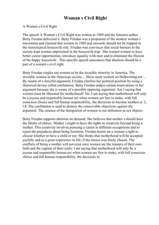 Woman s Civil Right
A Women s Civil Right
The speech A Women s Civil Right was written in 1969 and the feminist author
Betty Friedan delivered it. Betty Friedan was a proponent of the modern women s
movement and claimed that women in 1969 and onwards should not be trapped in
the stereotypical housewife role. Friedan was convinces that social barriers in the
society kept women imprisoned in the housewife trap . She wanted women to have
better career opportunities, introduce equality with men and to eliminate the illusion
of the happy housewife . This specific speech announces that abortion should be a
part of a women s civil right.
Betty Friedan singles out women to be the invisible minority in America. The
invisible women in the American society ... Show more content on Helpwriting.net ...
By means of a forceful argument, Friedan clarifies her political position by using a
rhetorical device called confutation. Betty Freidan makes certain reservations in her
argument because she is aware of a possible opposing argument: Am I saying that
women must be liberated fro motherhood? No. I am saying that motherhood will only
be a joyous and responsible human act when women are free to make, with full
conscious choice and full human responsibility, the decisions to become mothers p. 2,
l.8. The confutation is used to destroy the conceivable objections against the
argument: The essence of the denigration of women is our definition as sex objects .
Betty Friedan supports abortion on demand. She believes that mother s should have
the liberty of choice. Mother s ought to have the rights to creativity beyond being a
mother. This creativity involves pursuing a career in different occupations and to
reject the prejudices about being feminine. Friedan insists on a woman s right to
choose whether to have a child or not. She thinks that motherhood will be accepted
joyfully and as a great experience in life, if the choice was freely chosen. The
conflicts of being a mother will not exist once women are the masters of their own
faith and the captain of their souls: I am saying that motherhood will only be a
joyous and responsible human act when women are free to make, with full conscious
choice and full human responsibility, the decisions to
 