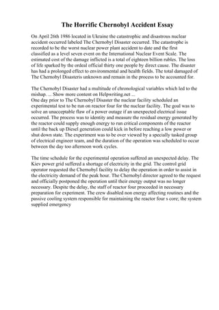 The Horrific Chernobyl Accident Essay
On April 26th 1986 located in Ukraine the catastrophic and disastrous nuclear
accident occurred labeled The Chernobyl Disaster occurred. The catastrophe is
recorded to be the worst nuclear power plant accident to date and the first
classified as a level seven event on the International Nuclear Event Scale. The
estimated cost of the damage inflicted is a total of eighteen billion rubles. The loss
of life sparked by the ordeal official thirty one people by direct cause. The disaster
has had a prolonged effect to environmental and health fields. The total damaged of
The Chernobyl Disasteris unknown and remain in the process to be accounted for.
The Chernobyl Disaster had a multitude of chronological variables which led to the
mishap. ... Show more content on Helpwriting.net ...
One day prior to The Chernobyl Disaster the nuclear facility scheduled an
experimental test to be run on reactor four for the nuclear facility. The goal was to
solve an unacceptable flaw of a power outage if an unexpected electrical issue
occurred. The process was to identity and measure the residual energy generated by
the reactor could supply enough energy to run critical components of the reactor
until the back up Diesel generation could kick in before reaching a low power or
shut down state. The experiment was to be over viewed by a specially tasked group
of electrical engineer team, and the duration of the operation was scheduled to occur
between the day too afternoon work cycles.
The time schedule for the experimental operation suffered an unexpected delay. The
Kiev power grid suffered a shortage of electricity in the grid. The control grid
operator requested the Chernobyl facility to delay the operation in order to assist in
the electricity demand of the peak hour. The Chernobyl director agreed to the request
and officially postponed the operation until their energy output was no longer
necessary. Despite the delay, the staff of reactor four proceeded in necessary
preparation for experiment. The crew disabled non energy affecting routines and the
passive cooling system responsible for maintaining the reactor four s core; the system
supplied emergency
 