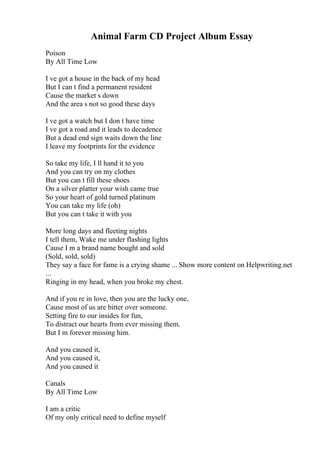 Animal Farm CD Project Album Essay
Poison
By All Time Low
I ve got a house in the back of my head
But I can t find a permanent resident
Cause the market s down
And the area s not so good these days
I ve got a watch but I don t have time
I ve got a road and it leads to decadence
But a dead end sign waits down the line
I leave my footprints for the evidence
So take my life, I ll hand it to you
And you can try on my clothes
But you can t fill these shoes
On a silver platter your wish came true
So your heart of gold turned platinum
You can take my life (oh)
But you can t take it with you
More long days and fleeting nights
I tell them, Wake me under flashing lights
Cause I m a brand name bought and sold
(Sold, sold, sold)
They say a face for fame is a crying shame ... Show more content on Helpwriting.net
...
Ringing in my head, when you broke my chest.
And if you re in love, then you are the lucky one,
Cause most of us are bitter over someone.
Setting fire to our insides for fun,
To distract our hearts from ever missing them.
But I m forever missing him.
And you caused it,
And you caused it,
And you caused it
Canals
By All Time Low
I am a critic
Of my only critical need to define myself
 