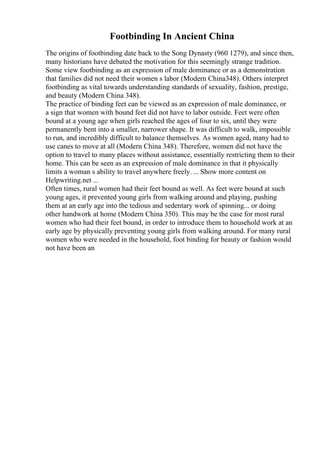 Footbinding In Ancient China
The origins of footbinding date back to the Song Dynasty (960 1279), and since then,
many historians have debated the motivation for this seemingly strange tradition.
Some view footbinding as an expression of male dominance or as a demonstration
that families did not need their women s labor (Modern China348). Others interpret
footbinding as vital towards understanding standards of sexuality, fashion, prestige,
and beauty (Modern China 348).
The practice of binding feet can be viewed as an expression of male dominance, or
a sign that women with bound feet did not have to labor outside. Feet were often
bound at a young age when girls reached the ages of four to six, until they were
permanently bent into a smaller, narrower shape. It was difficult to walk, impossible
to run, and incredibly difficult to balance themselves. As women aged, many had to
use canes to move at all (Modern China 348). Therefore, women did not have the
option to travel to many places without assistance, essentially restricting them to their
home. This can be seen as an expression of male dominance in that it physically
limits a woman s ability to travel anywhere freely. ... Show more content on
Helpwriting.net ...
Often times, rural women had their feet bound as well. As feet were bound at such
young ages, it prevented young girls from walking around and playing, pushing
them at an early age into the tedious and sedentary work of spinning... or doing
other handwork at home (Modern China 350). This may be the case for most rural
women who had their feet bound, in order to introduce them to household work at an
early age by physically preventing young girls from walking around. For many rural
women who were needed in the household, foot binding for beauty or fashion would
not have been an
 
