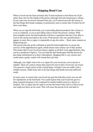 Skipping Bond Case
When a loved one has been arrested, they ll need someone to bail them out of jail
unless they stay for the length of the process through trial and sentencing or release.
If you want your loved one released from jail, you ll need to provide the money to
the San Diego bail bonds company or promissory note to ensure they ll return for all
their court dates.
When you co sign the bail bond, you re providing physical property like a home or
a car as collateral, or you re providing cash to ensure the person s release. With
these tangible items, the bail bondsman will have a guarantee that they ll be able to
recover the money provided to the court. If the person who was arrested doesn t
appear in court, the co signer is responsible to pay the entire ... Show more content on
Helpwriting.net ...
The person who put up the collateral or paid the bond might have to secure the
services of the apprehension agent, which means more money out of their pocket.
This means that if your loved one doesn t appear at all their court appointments, they
can be considered a fugitive. You can help the bail bondsagent find the person by
providing information as to their whereabouts. Skipping bail is very serious and
could mean a guilty verdict will extend their jail time.
Although, you might want to be a co signer for your loved one, not everyone is
eligible. There are certain criteria that need to be met to bail a loved one out of jail.
You must be a legal citizen of the United States. It helps if you are stable with a
reliable income, stable home life in the San Diego bail bonds area and sufficient
credit.
In some cases, to ensure that your loved one gets the help they need, you can ask
for stipulations on the bail bond. You could require that your loved one get to a
drug treatment program or be evaluated for mental health issues by a doctor or
hospital. The co signer has the right to revoke the bond if they feel as if their loved
one might not show up for court. This will cause the person to be sent back to
 