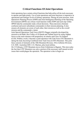 Critical Functions Of Joint Operations
Joint operations have certain critical functions that help utilize all the tools necessary
to operate and fight jointly. Use of joint operations and joint functions is imperative at
operational and strategic levels of military operations. During all joint missions, Joint
Operations Planning Process (JOPP) and Joint Intelligence Planning of the Operating
Environment (JIPOE) are critical. Each function within JOPP and each step within
JIPOE help the commander make critical decisions. These decisions eliminate
confusion and assist subordinate commanders in their mission planning. It also
ensures all elements are aware of each other, their mission as well as the overall
mission and the commander s intent.
Joint Special Operations Task Force (JSOTF) Dagger originally developed the
mission to rid Shah i Kot Valley of Al Qaeda and Taliban forces by using Afghan
forces as the main element with preparatory air attacks and Close Air Support
(CAS). Within a week, it became a joint operation with Task Force (TF) Mountain is
taking the lead, becoming Combined Joint Task Force (CJTF) Mountain. This joint
force consists of elements of the 10th Mountain Division, 101st Airborne Division,
U.S. SOF, Australian SOF, U.S. Marines, plus local militias.
On 13 February, CJTF Mountain moves from Uzbekistan to Bagram. This move plus
the fact that CJTF Mountain was only a portion of the necessary staff caused several
issues that would plague the operation. The operation is due to begin six
 
