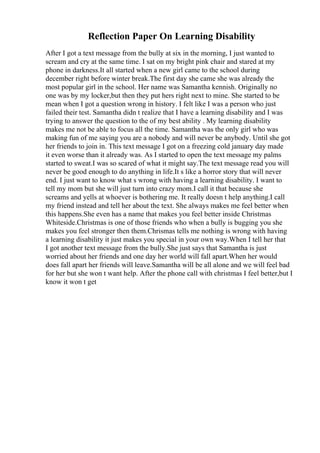 Reflection Paper On Learning Disability
After I got a text message from the bully at six in the morning, I just wanted to
scream and cry at the same time. I sat on my bright pink chair and stared at my
phone in darkness.It all started when a new girl came to the school during
december right before winter break.The first day she came she was already the
most popular girl in the school. Her name was Samantha kennish. Originally no
one was by my locker,but then they put hers right next to mine. She started to be
mean when I got a question wrong in history. I felt like I was a person who just
failed their test. Samantha didn t realize that I have a learning disability and I was
trying to answer the question to the of my best ability . My learning disability
makes me not be able to focus all the time. Samantha was the only girl who was
making fun of me saying you are a nobody and will never be anybody. Until she got
her friends to join in. This text message I got on a freezing cold january day made
it even worse than it already was. As I started to open the text message my palms
started to sweat.I was so scared of what it might say.The text message read you will
never be good enough to do anything in life.It s like a horror story that will never
end. I just want to know what s wrong with having a learning disability. I want to
tell my mom but she will just turn into crazy mom.I call it that because she
screams and yells at whoever is bothering me. It really doesn t help anything.I call
my friend instead and tell her about the text. She always makes me feel better when
this happens.She even has a name that makes you feel better inside Christmas
Whiteside.Christmas is one of those friends who when a bully is bugging you she
makes you feel stronger then them.Chrismas tells me nothing is wrong with having
a learning disability it just makes you special in your own way.When I tell her that
I got another text message from the bully.She just says that Samantha is just
worried about her friends and one day her world will fall apart.When her would
does fall apart her friends will leave.Samantha will be all alone and we will feel bad
for her but she won t want help. After the phone call with christmas I feel better,but I
know it won t get
 