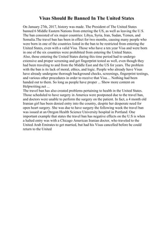 Visas Should Be Banned In The United States
On January 27th, 2017, history was made. The President of The United States
banned 6 Middle Eastern Nations from entering the US, as well as leaving the U.S.
The ban consisted of six major countries: Libya, Syria, Iran, Sudan, Yemen, and
Somalia.The travel ban has been in effect for two months, causing many people who
were born in one of the countries listed in the ban to be restricted from entering the
United States, even with a valid Visa. Those who have a ten year Visa and were born
in one of the six countries were prohibited from entering the United States.
Also, those entering the United States during this time period had to undergo
extensive and proper screening and get fingerprint tested as well, even though they
had been traveling to and from the Middle East and the US for years. The problem
with the ban is its lack of moral, ethics, and logic. People who already have Visas
have already undergone thorough background checks, screenings, fingerprint testings,
and various other procedures in order to receive that Visa.... Nothing had been
handed out to them. So long as people have proper ... Show more content on
Helpwriting.net ...
The travel ban has also created problems pertaining to health in the United States.
Those scheduled to have surgery in America were postponed due to the travel ban,
and doctors were unable to perform the surgery on the patient. In fact, a 4 month old
Iranian girl has been denied entry into the country, despite her desperate need for
open heart surgery. She was due to have surgery the following week the travel ban
was issued at an Oregon Health Science University hospital in Portland. One
important example that states the travel ban has negative effects on the U.S is when
a halted entry was with a Chicago American Iranian doctor, who traveled to the
United Arab Emirates to get married, but had his Visas cancelled before he could
return to the United
 