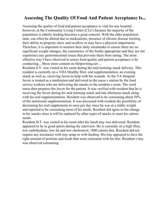 Assessing The Quality Of Food And Patient Acceptance Is...
Assessing the quality of food and patient acceptance is vital for any hospital
however; at the Community Living Center (CLC) because the majority of the
population is elderly feeding becomes a great concern. With the elder population
taste, can often be altered due to medications, presence of chronic disease limiting
their ability to property chew and swallow or may have a physical impairment.
Therefore, it is important to monitor their daily mealintake to ensure there are no
significant weight changes, the consistency of the foodis appropriate and they are not
experience any gastrointestinal issues that prevents them from eating. The most
effective way I have observed to assess food quality and patient acceptance is by
conducting... Show more content on Helpwriting.net ...
Resident S.V. was visited in his room during the mid morning snack delivery. This
resident is currently on a VHA Healthy Diet, oral supplementation, an evening
snack as well as, receiving Juven to help with his wounds. At the VA Hospital
Juven is treated as a medication and delivered to the nurse s station by the food
service workers who are delivering the snacks to the resident s room. The ward
nurse then prepares the Juven for the patient. It was verified with resident that he is
receiving the Juven during his mid morning snack and late afternoon snack along
with his oral supplementation. Resident was observed to be consuming about 50%
of the nutritional supplementation. It was discussed with resident the possibility of
decreasing his oral supplements to once per day since he was at a stable weight
and reported to be consuming most of his meals. Resident did agree to the change
in his snacks since it will be replaced by other types of snacks to meet his calorie
needs.
Resident D.T. was visited in his room after his lunch tray was delivered. Resident
appeared to be in good spirits during the interview. He is currently on a high fiber,
low carbohydrate, low fat and low cholesterol, 1800 calorie diet. Resident did not
require any assistance with tray setup or with feeding. His tray appeared to have the
right amount of portions and foods that were consistent with his diet. Resident s tray
was observed consuming
 
