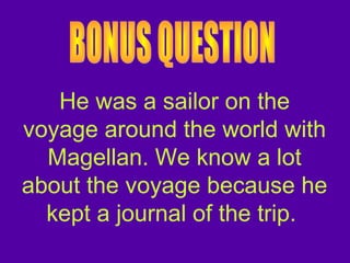 He was a sailor on the
voyage around the world with
Magellan. We know a lot
about the voyage because he
kept a journal of the trip.
 