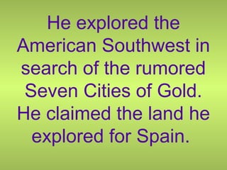 He explored the
American Southwest in
search of the rumored
Seven Cities of Gold.
He claimed the land he
explored for Spain.
 