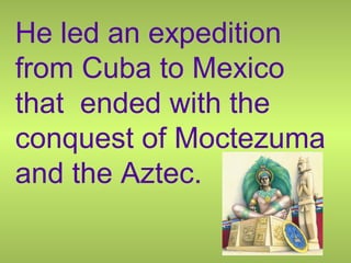 He led an expedition
from Cuba to Mexico
that ended with the
conquest of Moctezuma
and the Aztec.
 