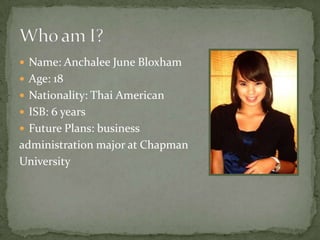  Name: Anchalee June Bloxham
 Age: 18
 Nationality: Thai American
 ISB: 6 years
 Future Plans: business
administration major at Chapman
University
 