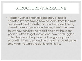 STRUCTURE/NARRATIVE
• It began with a chronological story of his life
narrated by him saying how he learnt from the best
and developed his skills and how he started being
himself more to get noticed more, then it went on
to say how seriously he took it and how he spent
years of effort to get known and how he struggled
in his life due to the place that he grew up and
ends with his success and how he aims to get better
and what he wants to achieve in his life.

 