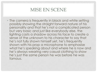 MISE EN SCENE
• The camera is frequently in black and white setting
possibly showing the straight forward nature of his
personality and that he’s not a complicated person
but very basic and just like everybody else, the
lighting casts a shadow across his face to create a
sense of the unknown to his character to say that
he’s not fully shown himself yet, he’s frequently
shown with his prop a microphone to emphasise
what he’s speaking about and where he is now and
he’s always wearing very casual clothing to show
he’s just the same person he was before he was
famous.

 