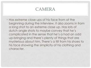 CAMERA
• Has extreme close ups of his face from at the
beginning during the interview, it also zooms in from
a long shot to an extreme close up. Has lots of
dutch angle shots to maybe convey that he’s
complicated in the sense that he’s a had an odd
up-bringing and there’s plenty of things that are
mysterious about him. There’s a tilt from his shoes to
his face showing the simplicity of his clothing and
character.

 