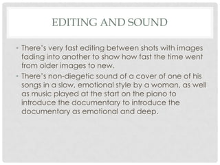 EDITING AND SOUND
• There’s very fast editing between shots with images
fading into another to show how fast the time went
from older images to new.
• There’s non-diegetic sound of a cover of one of his
songs in a slow, emotional style by a woman, as well
as music played at the start on the piano to
introduce the documentary to introduce the
documentary as emotional and deep.

 