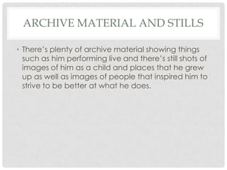 ARCHIVE MATERIAL AND STILLS
• There’s plenty of archive material showing things
such as him performing live and there’s still shots of
images of him as a child and places that he grew
up as well as images of people that inspired him to
strive to be better at what he does.

 