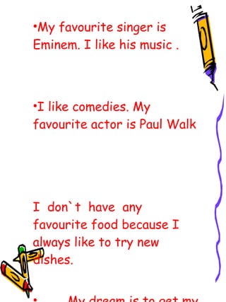 M y favo u rite singer  is Eminem.  I like  his  music  . I like come dies.  My favo u rite actor is  Paul Walk I  don`t  have  any favourite food because  I  always  like to  try new dishes. My dream is to get my driving license. 