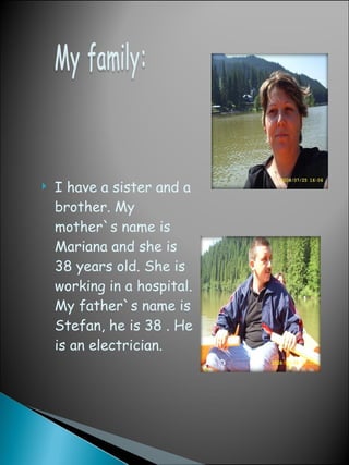 I have a sister and a brother. My mother`s name is  Mariana and she is 38 years old. She is  working  in   a  hospital . My father`s name is  Stefan, he is 38 . He is an  electric ian. Mom Dad 